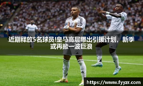 近期释放5名球员!皇马高层曝出引援计划，新季或再掀一波巨浪